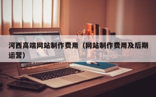 慈利河西高端网站制作费用（网站制作费用及后期运营）