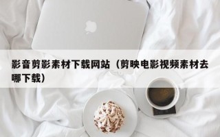 慈利影音剪影素材下载网站（剪映电影视频素材去哪下载）